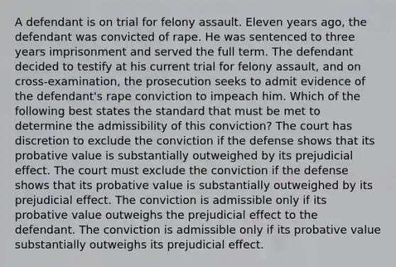 A defendant is on trial for felony assault. Eleven years ago, the defendant was convicted of rape. He was sentenced to three years imprisonment and served the full term. The defendant decided to testify at his current trial for felony assault, and on cross-examination, the prosecution seeks to admit evidence of the defendant's rape conviction to impeach him. Which of the following best states the standard that must be met to determine the admissibility of this conviction? The court has discretion to exclude the conviction if the defense shows that its probative value is substantially outweighed by its prejudicial effect. The court must exclude the conviction if the defense shows that its probative value is substantially outweighed by its prejudicial effect. The conviction is admissible only if its probative value outweighs the prejudicial effect to the defendant. The conviction is admissible only if its probative value substantially outweighs its prejudicial effect.