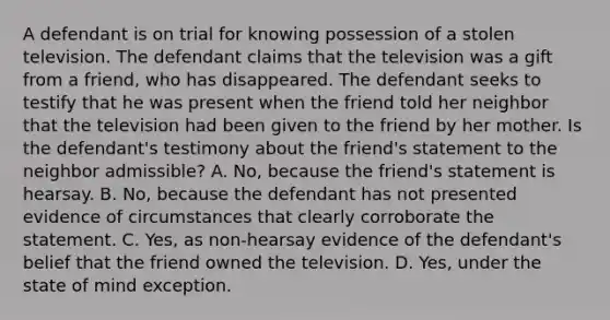 A defendant is on trial for knowing possession of a stolen television. The defendant claims that the television was a gift from a friend, who has disappeared. The defendant seeks to testify that he was present when the friend told her neighbor that the television had been given to the friend by her mother. Is the defendant's testimony about the friend's statement to the neighbor admissible? A. No, because the friend's statement is hearsay. B. No, because the defendant has not presented evidence of circumstances that clearly corroborate the statement. C. Yes, as non-hearsay evidence of the defendant's belief that the friend owned the television. D. Yes, under the state of mind exception.