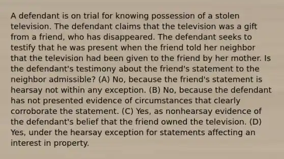 A defendant is on trial for knowing possession of a stolen television. The defendant claims that the television was a gift from a friend, who has disappeared. The defendant seeks to testify that he was present when the friend told her neighbor that the television had been given to the friend by her mother. Is the defendant's testimony about the friend's statement to the neighbor admissible? (A) No, because the friend's statement is hearsay not within any exception. (B) No, because the defendant has not presented evidence of circumstances that clearly corroborate the statement. (C) Yes, as nonhearsay evidence of the defendant's belief that the friend owned the television. (D) Yes, under the hearsay exception for statements affecting an interest in property.