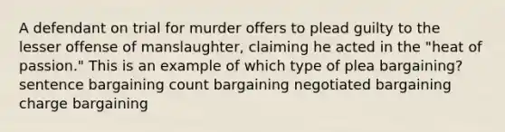 A defendant on trial for murder offers to plead guilty to the lesser offense of manslaughter, claiming he acted in the "heat of passion." This is an example of which type of plea bargaining? sentence bargaining count bargaining negotiated bargaining charge bargaining