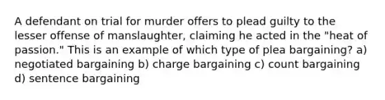 A defendant on trial for murder offers to plead guilty to the lesser offense of manslaughter, claiming he acted in the "heat of passion." This is an example of which type of plea bargaining? a) negotiated bargaining b) charge bargaining c) count bargaining d) sentence bargaining