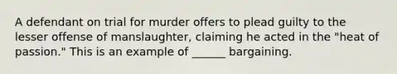 A defendant on trial for murder offers to plead guilty to the lesser offense of manslaughter, claiming he acted in the "heat of passion." This is an example of ______ bargaining.