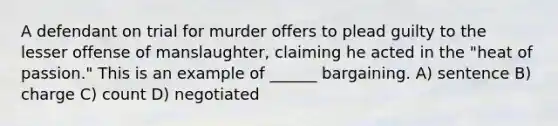 A defendant on trial for murder offers to plead guilty to the lesser offense of manslaughter, claiming he acted in the "heat of passion." This is an example of ______ bargaining. A) sentence B) charge C) count D) negotiated