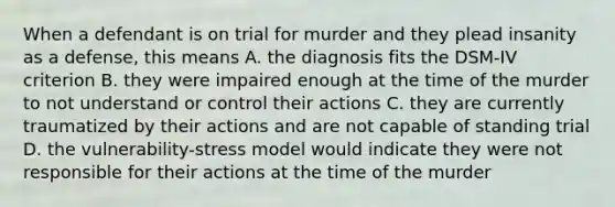 When a defendant is on trial for murder and they plead insanity as a defense, this means A. the diagnosis fits the DSM-IV criterion B. they were impaired enough at the time of the murder to not understand or control their actions C. they are currently traumatized by their actions and are not capable of standing trial D. the vulnerability-stress model would indicate they were not responsible for their actions at the time of the murder