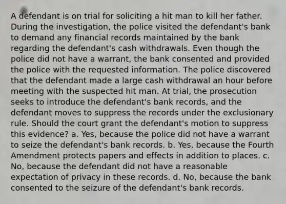 A defendant is on trial for soliciting a hit man to kill her father. During the investigation, the police visited the defendant's bank to demand any financial records maintained by the bank regarding the defendant's cash withdrawals. Even though the police did not have a warrant, the bank consented and provided the police with the requested information. The police discovered that the defendant made a large cash withdrawal an hour before meeting with the suspected hit man. At trial, the prosecution seeks to introduce the defendant's bank records, and the defendant moves to suppress the records under the exclusionary rule. Should the court grant the defendant's motion to suppress this evidence? a. Yes, because the police did not have a warrant to seize the defendant's bank records. b. Yes, because the Fourth Amendment protects papers and effects in addition to places. c. No, because the defendant did not have a reasonable expectation of privacy in these records. d. No, because the bank consented to the seizure of the defendant's bank records.