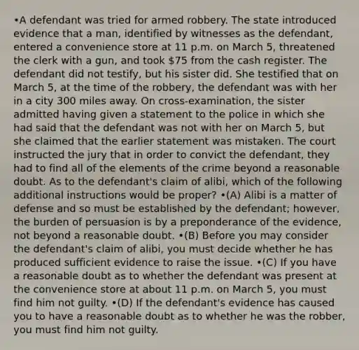 •A defendant was tried for armed robbery. The state introduced evidence that a man, identified by witnesses as the defendant, entered a convenience store at 11 p.m. on March 5, threatened the clerk with a gun, and took 75 from the cash register. The defendant did not testify, but his sister did. She testified that on March 5, at the time of the robbery, the defendant was with her in a city 300 miles away. On cross-examination, the sister admitted having given a statement to the police in which she had said that the defendant was not with her on March 5, but she claimed that the earlier statement was mistaken. The court instructed the jury that in order to convict the defendant, they had to find all of the elements of the crime beyond a reasonable doubt. As to the defendant's claim of alibi, which of the following additional instructions would be proper? •(A) Alibi is a matter of defense and so must be established by the defendant; however, the burden of persuasion is by a preponderance of the evidence, not beyond a reasonable doubt. •(B) Before you may consider the defendant's claim of alibi, you must decide whether he has produced sufficient evidence to raise the issue. •(C) If you have a reasonable doubt as to whether the defendant was present at the convenience store at about 11 p.m. on March 5, you must find him not guilty. •(D) If the defendant's evidence has caused you to have a reasonable doubt as to whether he was the robber, you must find him not guilty.