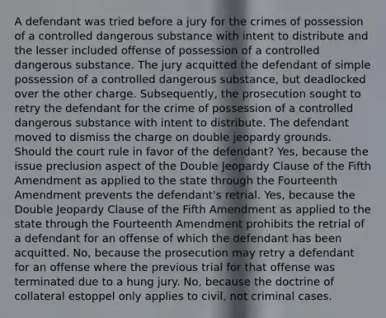 A defendant was tried before a jury for the crimes of possession of a controlled dangerous substance with intent to distribute and the lesser included offense of possession of a controlled dangerous substance. The jury acquitted the defendant of simple possession of a controlled dangerous substance, but deadlocked over the other charge. Subsequently, the prosecution sought to retry the defendant for the crime of possession of a controlled dangerous substance with intent to distribute. The defendant moved to dismiss the charge on double jeopardy grounds. Should the court rule in favor of the defendant? Yes, because the issue preclusion aspect of the Double Jeopardy Clause of the Fifth Amendment as applied to the state through the Fourteenth Amendment prevents the defendant's retrial. Yes, because the Double Jeopardy Clause of the Fifth Amendment as applied to the state through the Fourteenth Amendment prohibits the retrial of a defendant for an offense of which the defendant has been acquitted. No, because the prosecution may retry a defendant for an offense where the previous trial for that offense was terminated due to a hung jury. No, because the doctrine of collateral estoppel only applies to civil, not criminal cases.