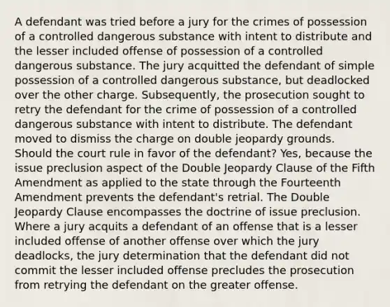 A defendant was tried before a jury for the crimes of possession of a controlled dangerous substance with intent to distribute and the lesser included offense of possession of a controlled dangerous substance. The jury acquitted the defendant of simple possession of a controlled dangerous substance, but deadlocked over the other charge. Subsequently, the prosecution sought to retry the defendant for the crime of possession of a controlled dangerous substance with intent to distribute. The defendant moved to dismiss the charge on double jeopardy grounds. Should the court rule in favor of the defendant? Yes, because the issue preclusion aspect of the Double Jeopardy Clause of the Fifth Amendment as applied to the state through the Fourteenth Amendment prevents the defendant's retrial. The Double Jeopardy Clause encompasses the doctrine of issue preclusion. Where a jury acquits a defendant of an offense that is a lesser included offense of another offense over which the jury deadlocks, the jury determination that the defendant did not commit the lesser included offense precludes the prosecution from retrying the defendant on the greater offense.