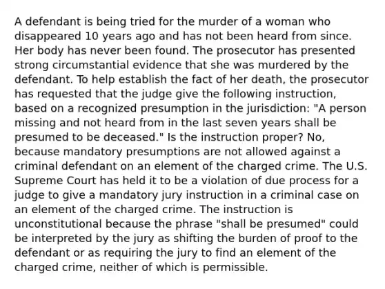 A defendant is being tried for the murder of a woman who disappeared 10 years ago and has not been heard from since. Her body has never been found. The prosecutor has presented strong circumstantial evidence that she was murdered by the defendant. To help establish the fact of her death, the prosecutor has requested that the judge give the following instruction, based on a recognized presumption in the jurisdiction: "A person missing and not heard from in the last seven years shall be presumed to be deceased." Is the instruction proper? No, because mandatory presumptions are not allowed against a criminal defendant on an element of the charged crime. The U.S. Supreme Court has held it to be a violation of due process for a judge to give a mandatory jury instruction in a criminal case on an element of the charged crime. The instruction is unconstitutional because the phrase "shall be presumed" could be interpreted by the jury as shifting the burden of proof to the defendant or as requiring the jury to find an element of the charged crime, neither of which is permissible.