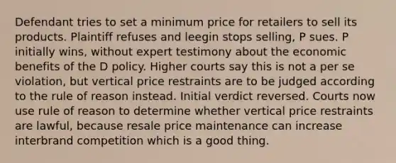 Defendant tries to set a minimum price for retailers to sell its products. Plaintiff refuses and leegin stops selling, P sues. P initially wins, without expert testimony about the economic benefits of the D policy. Higher courts say this is not a per se violation, but vertical price restraints are to be judged according to the rule of reason instead. Initial verdict reversed. Courts now use rule of reason to determine whether vertical price restraints are lawful, because resale price maintenance can increase interbrand competition which is a good thing.