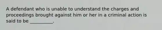 A defendant who is unable to understand the charges and proceedings brought against him or her in a criminal action is said to be __________.