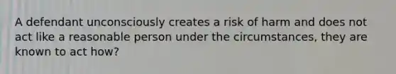 A defendant unconsciously creates a risk of harm and does not act like a reasonable person under the circumstances, they are known to act how?