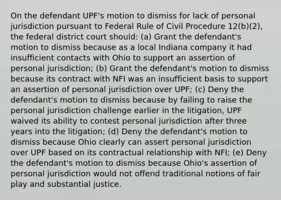 On the defendant UPF's motion to dismiss for lack of personal jurisdiction pursuant to Federal Rule of Civil Procedure 12(b)(2), the federal district court should: (a) Grant the defendant's motion to dismiss because as a local Indiana company it had insufficient contacts with Ohio to support an assertion of personal jurisdiction; (b) Grant the defendant's motion to dismiss because its contract with NFI was an insufficient basis to support an assertion of personal jurisdiction over UPF; (c) Deny the defendant's motion to dismiss because by failing to raise the personal jurisdiction challenge earlier in the litigation, UPF waived its ability to contest personal jurisdiction after three years into the litigation; (d) Deny the defendant's motion to dismiss because Ohio clearly can assert personal jurisdiction over UPF based on its contractual relationship with NFI; (e) Deny the defendant's motion to dismiss because Ohio's assertion of personal jurisdiction would not offend traditional notions of fair play and substantial justice.