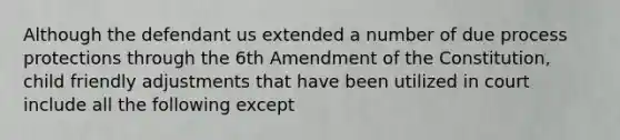 Although the defendant us extended a number of due process protections through the 6th Amendment of the Constitution, child friendly adjustments that have been utilized in court include all the following except