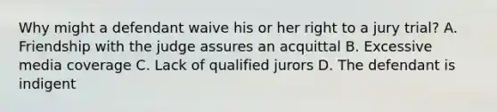 Why might a defendant waive his or her right to a jury trial? A. Friendship with the judge assures an acquittal B. Excessive media coverage C. Lack of qualified jurors D. The defendant is indigent