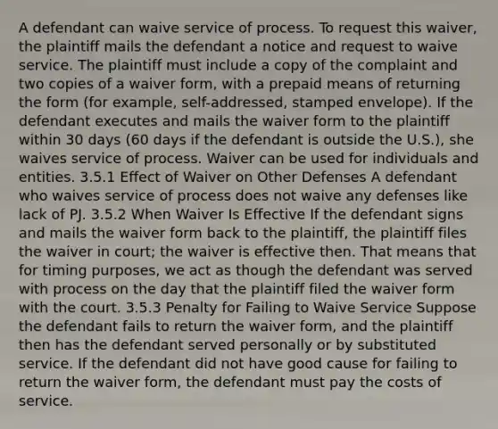 A defendant can waive service of process. To request this waiver, the plaintiff mails the defendant a notice and request to waive service. The plaintiff must include a copy of the complaint and two copies of a waiver form, with a prepaid means of returning the form (for example, self-addressed, stamped envelope). If the defendant executes and mails the waiver form to the plaintiff within 30 days (60 days if the defendant is outside the U.S.), she waives service of process. Waiver can be used for individuals and entities. 3.5.1 Effect of Waiver on Other Defenses A defendant who waives service of process does not waive any defenses like lack of PJ. 3.5.2 When Waiver Is Effective If the defendant signs and mails the waiver form back to the plaintiff, the plaintiff files the waiver in court; the waiver is effective then. That means that for timing purposes, we act as though the defendant was served with process on the day that the plaintiff filed the waiver form with the court. 3.5.3 Penalty for Failing to Waive Service Suppose the defendant fails to return the waiver form, and the plaintiff then has the defendant served personally or by substituted service. If the defendant did not have good cause for failing to return the waiver form, the defendant must pay the costs of service.