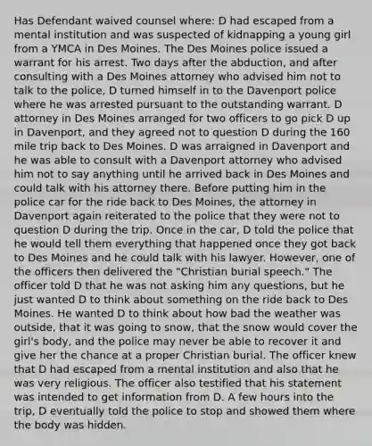 Has Defendant waived counsel where: D had escaped from a mental institution and was suspected of kidnapping a young girl from a YMCA in Des Moines. The Des Moines police issued a warrant for his arrest. Two days after the abduction, and after consulting with a Des Moines attorney who advised him not to talk to the police, D turned himself in to the Davenport police where he was arrested pursuant to the outstanding warrant. D attorney in Des Moines arranged for two officers to go pick D up in Davenport, and they agreed not to question D during the 160 mile trip back to Des Moines. D was arraigned in Davenport and he was able to consult with a Davenport attorney who advised him not to say anything until he arrived back in Des Moines and could talk with his attorney there. Before putting him in the police car for the ride back to Des Moines, the attorney in Davenport again reiterated to the police that they were not to question D during the trip. Once in the car, D told the police that he would tell them everything that happened once they got back to Des Moines and he could talk with his lawyer. However, one of the officers then delivered the "Christian burial speech." The officer told D that he was not asking him any questions, but he just wanted D to think about something on the ride back to Des Moines. He wanted D to think about how bad the weather was outside, that it was going to snow, that the snow would cover the girl's body, and the police may never be able to recover it and give her the chance at a proper Christian burial. The officer knew that D had escaped from a mental institution and also that he was very religious. The officer also testified that his statement was intended to get information from D. A few hours into the trip, D eventually told the police to stop and showed them where the body was hidden.