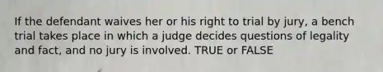 If the defendant waives her or his right to trial by jury, a bench trial takes place in which a judge decides questions of legality and fact, and no jury is involved. TRUE or FALSE