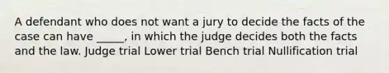 A defendant who does not want a jury to decide the facts of the case can have _____, in which the judge decides both the facts and the law. Judge trial Lower trial Bench trial Nullification trial