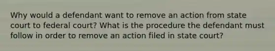 Why would a defendant want to remove an action from state court to federal court? What is the procedure the defendant must follow in order to remove an action filed in state court?