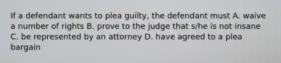 If a defendant wants to plea guilty, the defendant must A. waive a number of rights B. prove to the judge that s/he is not insane C. be represented by an attorney D. have agreed to a plea bargain