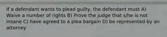 If a defendant wants to plead guilty, the defendant must A) Waive a number of rights B) Prove the judge that s/he is not insane C) have agreed to a plea bargain D) be represented by an attorney