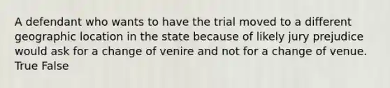 A defendant who wants to have the trial moved to a different geographic location in the state because of likely jury prejudice would ask for a change of venire and not for a change of venue. True False