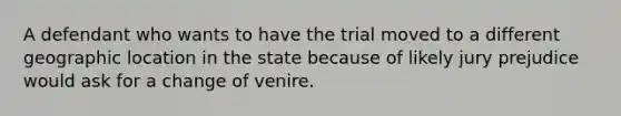 A defendant who wants to have the trial moved to a different geographic location in the state because of likely jury prejudice would ask for a change of venire.