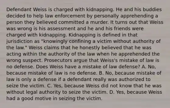 Defendant Weiss is charged with kidnapping. He and his buddies decided to help law enforcement by personally apprehending a person they believed committed a murder. It turns out that Weiss was wrong is his assessment and he and his friends were charged with kidnapping. Kidnapping is defined in that jurisdiction as "knowingly confining a victim without authority of the law." Weiss claims that he honestly believed that he was acting within the authority of the law when he apprehended the wrong suspect. Prosecutors argue that Weiss's mistake of law is no defense. Does Weiss have a mistake of law defense? A. No, because mistake of law is no defense. B. No, because mistake of law is only a defense if a defendant really was authorized to seize the victim. C. Yes, because Weiss did not know that he was without legal authority to seize the victim. D. Yes, because Weiss had a good motive in seizing the victim.