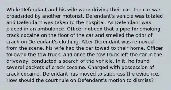 While Defendant and his wife were driving their car, the car was broadsided by another motorist. Defendant's vehicle was totaled and Defendant was taken to the hospital. As Defendant was placed in an ambulance, Officer noticed that a pipe for smoking crack cocaine on the floor of the car and smelled the odor of crack on Defendant's clothing. After Defendant was removed from the scene, his wife had the car towed to their home. Officer followed the tow truck, and once the tow truck left the car in the driveway, conducted a search of the vehicle. In it, he found several packets of crack cocaine. Charged with possession of crack cocaine, Defendant has moved to suppress the evidence. How should the court rule on Defendant's motion to dismiss?