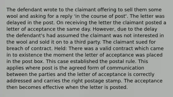 The defendant wrote to the claimant offering to sell them some wool and asking for a reply 'in the course of post'. The letter was delayed in the post. On receiving the letter the claimant posted a letter of acceptance the same day. However, due to the delay the defendant's had assumed the claimant was not interested in the wool and sold it on to a third party. The claimant sued for breach of contract. Held: There was a valid contract which came in to existence the moment the letter of acceptance was placed in the post box. This case established the postal rule. This applies where post is the agreed form of communication between the parties and the letter of acceptance is correctly addressed and carries the right postage stamp. The acceptance then becomes effective when the letter is posted.