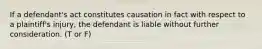 If a defendant's act constitutes causation in fact with respect to a plaintiff's injury, the defendant is liable without further consideration. (T or F)