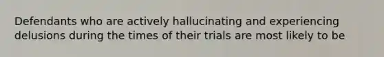 Defendants who are actively hallucinating and experiencing delusions during the times of their trials are most likely to be