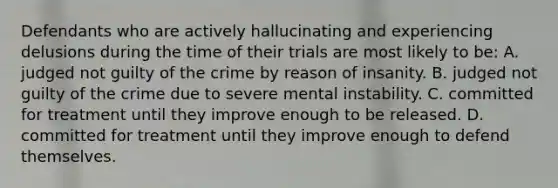 Defendants who are actively hallucinating and experiencing delusions during the time of their trials are most likely to be: A. judged not guilty of the crime by reason of insanity. B. judged not guilty of the crime due to severe mental instability. C. committed for treatment until they improve enough to be released. D. committed for treatment until they improve enough to defend themselves.