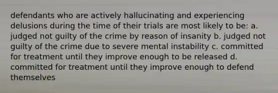 defendants who are actively hallucinating and experiencing delusions during the time of their trials are most likely to be: a. judged not guilty of the crime by reason of insanity b. judged not guilty of the crime due to severe mental instability c. committed for treatment until they improve enough to be released d. committed for treatment until they improve enough to defend themselves