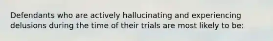 Defendants who are actively hallucinating and experiencing delusions during the time of their trials are most likely to be: