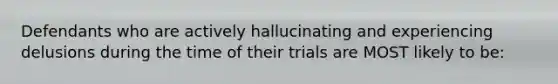 Defendants who are actively hallucinating and experiencing delusions during the time of their trials are MOST likely to be: