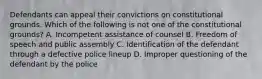 Defendants can appeal their convictions on constitutional grounds. Which of the following is not one of the constitutional grounds? A. Incompetent assistance of counsel B. Freedom of speech and public assembly C. Identification of the defendant through a defective police lineup D. Improper questioning of the defendant by the police