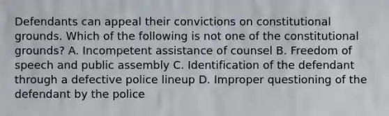 Defendants can appeal their convictions on constitutional grounds. Which of the following is not one of the constitutional grounds? A. Incompetent assistance of counsel B. Freedom of speech and public assembly C. Identification of the defendant through a defective police lineup D. Improper questioning of the defendant by the police