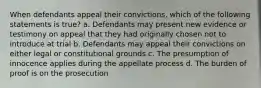 When defendants appeal their convictions, which of the following statements is true? a. Defendants may present new evidence or testimony on appeal that they had originally chosen not to introduce at trial b. Defendants may appeal their convictions on either legal or constitutional grounds c. The presumption of innocence applies during the appellate process d. The burden of proof is on the prosecution