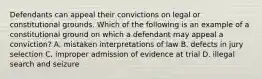 Defendants can appeal their convictions on legal or constitutional grounds. Which of the following is an example of a constitutional ground on which a defendant may appeal a conviction? A. mistaken interpretations of law B. defects in jury selection C. improper admission of evidence at trial D. illegal search and seizure