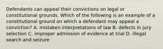 Defendants can appeal their convictions on legal or constitutional grounds. Which of the following is an example of a constitutional ground on which a defendant may appeal a conviction? A. mistaken interpretations of law B. defects in jury selection C. improper admission of evidence at trial D. illegal search and seizure