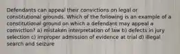 Defendants can appeal their convictions on legal or constitutional grounds. Which of the following is an example of a constitutional ground on which a defendant may appeal a conviction? a) mistaken interpretation of law b) defects in jury selection c) improper admission of evidence at trial d) illegal search and seizure