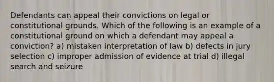 Defendants can appeal their convictions on legal or constitutional grounds. Which of the following is an example of a constitutional ground on which a defendant may appeal a conviction? a) mistaken interpretation of law b) defects in jury selection c) improper admission of evidence at trial d) illegal <a href='https://www.questionai.com/knowledge/kPfKtvRw6i-search-and-seizure' class='anchor-knowledge'>search and seizure</a>