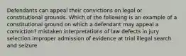 Defendants can appeal their convictions on legal or constitutional grounds. Which of the following is an example of a constitutional ground on which a defendant may appeal a conviction? mistaken interpretations of law defects in jury selection improper admission of evidence at trial illegal search and seizure