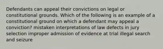 Defendants can appeal their convictions on legal or constitutional grounds. Which of the following is an example of a constitutional ground on which a defendant may appeal a conviction? mistaken interpretations of law defects in jury selection improper admission of evidence at trial illegal search and seizure