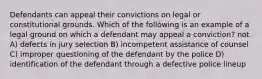 Defendants can appeal their convictions on legal or constitutional grounds. Which of the follówing is an example of a legal ground on which a defendant may appeal a conviction? not A) defects in jury selection B) incompetent assistance of counsel C) improper questioning of the defendant by the police D) identification of the defendant through a defective police lineup