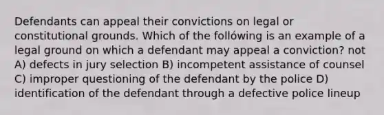 Defendants can appeal their convictions on legal or constitutional grounds. Which of the follówing is an example of a legal ground on which a defendant may appeal a conviction? not A) defects in jury selection B) incompetent assistance of counsel C) improper questioning of the defendant by the police D) identification of the defendant through a defective police lineup