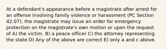 At a defendant's appearance before a magistrate after arrest for an offense involving family violence or harassment (PC Section 42.07), the magistrate may issue an order for emergency protection on the magistrate's own motion or upon the request of A) the victim. B) a peace officer C) the attorney representing the state D) Any of the above are correct E) only a and c above.