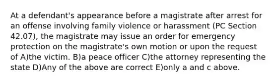 At a defendant's appearance before a magistrate after arrest for an offense involving family violence or harassment (PC Section 42.07), the magistrate may issue an order for emergency protection on the magistrate's own motion or upon the request of A)the victim. B)a peace officer C)the attorney representing the state D)Any of the above are correct E)only a and c above.